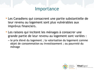Importance
• Les Canadiens qui consacrent une partie substantielle de
 leur revenu au logement sont plus vulnérables aux
 imprévus financiers.
• Les raisons qui incitent les ménages à consacrer une
 grande partie de leur revenu au logement sont variées :
 – le prix élevé du logement ; la valorisation du logement comme
   objet de consommation ou investissement ; ou pauvreté du
   ménage
 