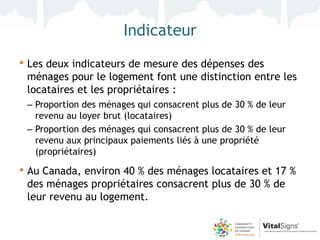Indicateur
• Les deux indicateurs de mesure des dépenses des
 ménages pour le logement font une distinction entre les
 locataires et les propriétaires :
 – Proportion des ménages qui consacrent plus de 30 % de leur
   revenu au loyer brut (locataires)
 – Proportion des ménages qui consacrent plus de 30 % de leur
   revenu aux principaux paiements liés à une propriété
   (propriétaires)

• Au Canada, environ 40 % des ménages locataires et 17 %
 des ménages propriétaires consacrent plus de 30 % de
 leur revenu au logement.
 