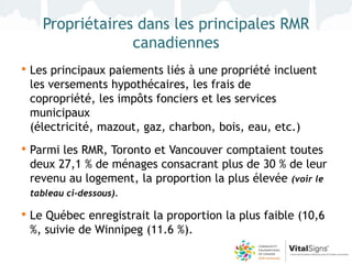 Propriétaires dans les principales RMR
                 canadiennes
• Les principaux paiements liés à une propriété incluent
 les versements hypothécaires, les frais de
 copropriété, les impôts fonciers et les services
 municipaux
 (électricité, mazout, gaz, charbon, bois, eau, etc.)
• Parmi les RMR, Toronto et Vancouver comptaient toutes
 deux 27,1 % de ménages consacrant plus de 30 % de leur
 revenu au logement, la proportion la plus élevée (voir le
 tableau ci-dessous).

• Le Québec enregistrait la proportion la plus faible (10,6
 %, suivie de Winnipeg (11.6 %).
 