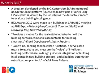 What is BIQ?
   • A program developed by the BiQ Consortium (CABA members)
     on Green Globe platform (ECD Canada now part of Jones Lang
     LaSalle) that is viewed by the industry as the de-facto standard
     to evaluate building intelligence.
   • BiQ Awards 2012 were made to 4 buildings at CABA IIBC meeting
     at AHR Expo –Philadelphia (Comcast), Toronto (MaRS) and
     Ottawa (EMS), New York (AMEX)
   • “Provides a means for the real estate industry to hold the
     building controls companies accountable for building
     smartness”-Frank Dougherty of Liberty Property
   • “CABA’s BiQ ranking tool has three functions. It serves as: a
     means to evaluate and measure the "value" of intelligent
     building performance; a design guide for integration of building
     intelligence in new building projects; and a building automation
     retrofit action plan tool.” - CABA Press Release
 