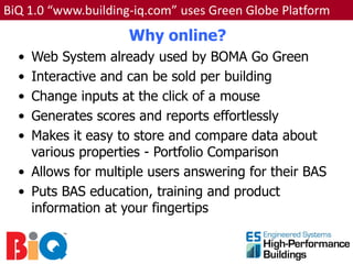 BiQ 1.0 “www.building-iq.com” uses Green Globe Platform
                     Why online?
  • Web System already used by BOMA Go Green
  • Interactive and can be sold per building
  • Change inputs at the click of a mouse
  • Generates scores and reports effortlessly
  • Makes it easy to store and compare data about
    various properties - Portfolio Comparison
  • Allows for multiple users answering for their BAS
  • Puts BAS education, training and product
    information at your fingertips
 