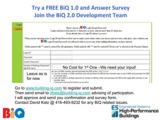 Try a FREE BiQ 1.0 and Answer Survey
          Join the BiQ 2.0 Development Team




                          No Cost for 1st One –We need your input!
      Leave as is
      for now

Go to www.building-iq.com to register and submit.
Then send email to dkatz@building-iq.com advising of participation.
I will approve and send you confirmation and survey form.
Contact David Katz @ 416-493-9232 for any BiQ related issues.
 