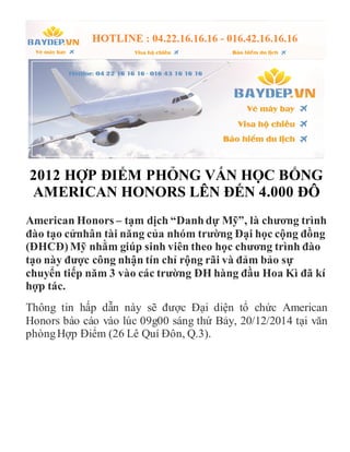 2012 HỢP ĐIỂM PHỎNG VẤN HỌC BỔNG
AMERICAN HONORS LÊN ĐẾN 4.000 ĐÔ
American Honors – tạm dịch “Danhdự Mỹ”, là chương trình
đào tạo cửnhân tài năng của nhóm trường Đại học cộng đồng
(ĐHCĐ)Mỹ nhằm giúp sinh viên theo học chương trình đào
tạo này được công nhận tín chỉ rộng rãi và đảm bảo sự
chuyển tiếp năm 3 vào các trường ĐH hàng đầu Hoa Kì đã kí
hợp tác.
Thông tin hấp dẫn này sẽ được Đại diện tổ chức American
Honors báo cáo vào lúc 09g00 sáng thứ Bảy, 20/12/2014 tại văn
phòngHợp Điểm (26 Lê Quí Đôn, Q.3).
 