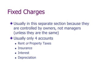 Fixed Charges
  Usually in this separate section because they
  are controlled by owners, not managers
  (unless they are the same)
  Usually only 4 accounts
     Rent or Property Taxes
     Insurance
     Interest
     Depreciation
 