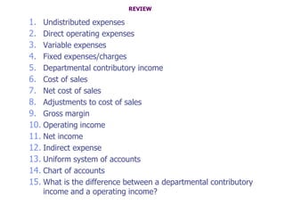 REVIEW

1. Undistributed expenses
2. Direct operating expenses
3. Variable expenses
4. Fixed expenses/charges
5. Departmental contributory income
6. Cost of sales
7. Net cost of sales
8. Adjustments to cost of sales
9. Gross margin
10. Operating income
11. Net income
12. Indirect expense
13. Uniform system of accounts
14. Chart of accounts
15. What is the difference between a departmental contributory
   income and a operating income?
 