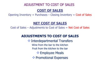 ADJUSTMENT TO COST OF SALES
                      COST OF SALES
Opening Inventory + Purchases – Closing Inventory = Cost of Sales


                   NET COST OF SALES
 Cost of Sales – Adjustments to Cost of Sales = Net Cost of Sales


          ADJUSTMENTS TO COST OF SALES
              Interdepartmental Transfers
                  Wine from the bar to the kitchen
                  Fruit from the kitchen to the bar
                       Employee Meals
                   Promotional Expenses
 