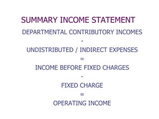 SUMMARY INCOME STATEMENT
DEPARTMENTAL CONTRIBUTORY INCOMES
                  -
 UNDISTRIBUTED / INDIRECT EXPENSES
                 =
    INCOME BEFORE FIXED CHARGES
                  -
           FIXED CHARGE
                 =
         OPERATING INCOME
 