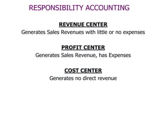 RESPONSIBILITY ACCOUNTING

               REVENUE CENTER
Generates Sales Revenues with little or no expenses

               PROFIT CENTER
     Generates Sales Revenue, has Expenses

                COST CENTER
           Generates no direct revenue
 