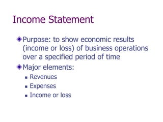 Income Statement
  Purpose: to show economic results
  (income or loss) of business operations
  over a specified period of time
  Major elements:
     Revenues
     Expenses
     Income or loss
 