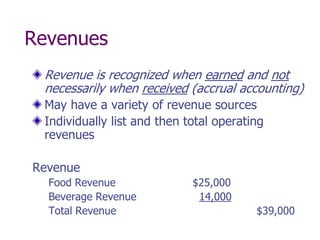 Revenues
 Revenue is recognized when earned and not
 necessarily when received (accrual accounting)
 May have a variety of revenue sources
 Individually list and then total operating
 revenues

Revenue
  Food Revenue               $25,000
  Beverage Revenue            14,000
  Total Revenue                          $39,000
 