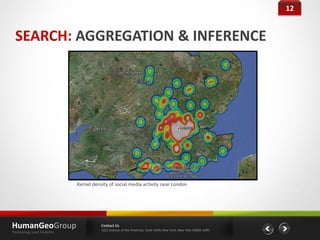12


 SEARCH: AGGREGATION & INFERENCE




                           Kernel density of social media activity near London




HumanGeoGroup                         Contact Us
                                      1221 Avenue of the Americas, Suite 4200, New York, New York 10020-1095
Technology and Analytics
 