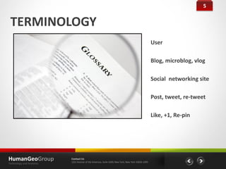 5


 TERMINOLOGY
                                                                                                    User

                                                                                                    Blog, microblog, vlog

                                                                                                    Social networking site

                                                                                                    Post, tweet, re-tweet

                                                                                                    Like, +1, Re-pin




HumanGeoGroup              Contact Us
                           1221 Avenue of the Americas, Suite 4200, New York, New York 10020-1095
Technology and Analytics
 