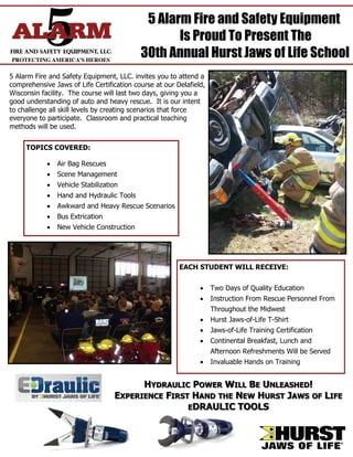 5 Alarm Fire and Safety Equipment
                                                  Is Proud To Present The
                                           30th Annual Hurst Jaws of Life School
5 Alarm Fire and Safety Equipment, LLC. invites you to attend a
comprehensive Jaws of Life Certification course at our Delafield,
Wisconsin facility. The course will last two days, giving you a
good understanding of auto and heavy rescue. It is our intent
to challenge all skill levels by creating scenarios that force
everyone to participate. Classroom and practical teaching
methods will be used.


     TOPICS COVERED:

             Air Bag Rescues
             Scene Management
             Vehicle Stabilization
             Hand and Hydraulic Tools
             Awkward and Heavy Rescue Scenarios
             Bus Extrication
             New Vehicle Construction




                                                        EACH STUDENT WILL RECEIVE:


                                                                Two Days of Quality Education
                                                                Instruction From Rescue Personnel From
                                                                    Throughout the Midwest
                                                                Hurst Jaws-of-Life T-Shirt
                                                                Jaws-of-Life Training Certification
                                                                Continental Breakfast, Lunch and
                                                                    Afternoon Refreshments Will be Served
                                                                Invaluable Hands on Training


                                        HYDRAULIC POWER WILL BE UNLEASHED!
                                  EXPERIENCE FIRST HAND THE NEW HURST JAWS OF LIFE
                                                  EDRAULIC TOOLS
 
