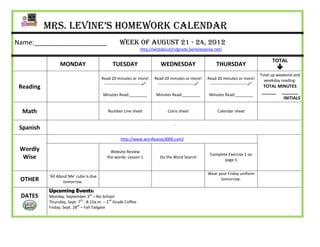 Mrs. Levine’s Homework Calendar
Name:____________________                          Week of August 21 - 24, 2012
                                                               http://wildabout2ndgrade.berkeleyprep.net/

                                                                                                                                              TOTAL
                 MONDAY                       TUESDAY                      WEDNESDAY                         THURSDAY
                                                                                                                                                
                                                                                                                                        Total up weekend and
                                        Read 20 minutes or more!        Read 20 minutes or more!        Read 20 minutes or more!          weekday reading:
                                         ---------------------------    ---------------------------    ---------------------------
 Reading                                                                                                                                 TOTAL MINUTES
                                                                                                                                        ______ _______
                                         Minutes Read:________           Minutes Read:________           Minutes Read:________
                                                                                                                                                 INITIALS

  Math                                      Number Line sheet                   Coins sheet                   Calendar sheet


                                                                                    :
 Spanish
                                                   http://www.wordlywise3000.com/

 Wordly                                      Website Review
                                                                                                         Complete Exercise 1 on
  Wise                                     the words- Lesson 1             Do the Word Search
                                                                                                                page 5


                                                                                                        Wear your Friday uniform
           ‘All About Me’ cube is due
 OTHER             tomorrow.
                                                                                                              tomorrow.

           Upcoming Events:
 DATES     Monday, September 3rd – No School
           Thursday, Sept. 7th - 8:15a.m. – 2nd Grade Coffee
           Friday, Sept. 28th – Fall Tailgate
 