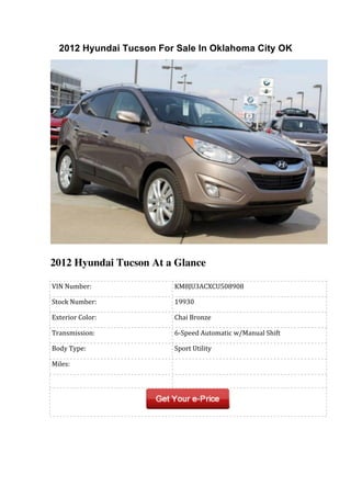 2012 Hyundai Tucson For Sale In Oklahoma City OK




2012 Hyundai Tucson At a Glance

	
  VIN	
  Number:            	
  KM8JU3ACXCU508908

	
  Stock	
  Number:          	
  19930

	
  Exterior	
  Color:        	
  Chai	
  Bronze

	
  Transmission:             	
  6-­‐Speed	
  Automatic	
  w/Manual	
  Shift

	
  Body	
  Type:             	
  Sport	
  Utility

	
  Miles:                    	
  
	
                            	
  
 