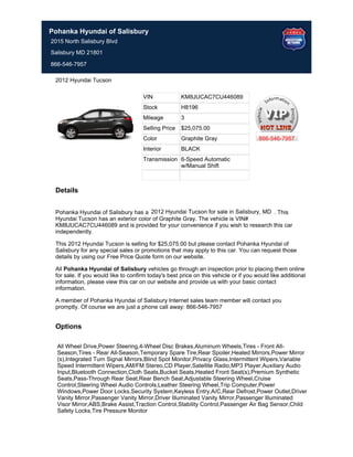 Pohanka Hyundai of Salisbury
2015 North Salisbury Blvd
Salisbury MD 21801

866-546-7957

 2012 Hyundai Tucson

                                     VIN             KM8JUCAC7CU446089
                                     Stock           H8196
                                     Mileage         3
                                     Selling Price   $25,075.00
                                     Color           Graphite Gray                    866-546-7957
                                     Interior        BLACK
                                     Transmission 6-Speed Automatic
                                                  w/Manual Shift



 Details


 Pohanka Hyundai of Salisbury has a 2012 Hyundai Tucson for sale in Salisbury, MD . This
 Hyundai Tucson has an exterior color of Graphite Gray. The vehicle is VIN#
 KM8JUCAC7CU446089 and is provided for your convenience if you wish to research this car
 independently.

 This 2012 Hyundai Tucson is selling for $25,075.00 but please contact Pohanka Hyundai of
 Salisbury for any special sales or promotions that may apply to this car. You can request those
 details by using our Free Price Quote form on our website.

 All Pohanka Hyundai of Salisbury vehicles go through an inspection prior to placing them online
 for sale. If you would like to confirm today's best price on this vehicle or if you would like additional
 information, please view this car on our website and provide us with your basic contact
 information.

 A member of Pohanka Hyundai of Salisbury Internet sales team member will contact you
 promptly. Of course we are just a phone call away: 866-546-7957


 Options

  All Wheel Drive,Power Steering,4-Wheel Disc Brakes,Aluminum Wheels,Tires - Front All-
  Season,Tires - Rear All-Season,Temporary Spare Tire,Rear Spoiler,Heated Mirrors,Power Mirror
  (s),Integrated Turn Signal Mirrors,Blind Spot Monitor,Privacy Glass,Intermittent Wipers,Variable
  Speed Intermittent Wipers,AM/FM Stereo,CD Player,Satellite Radio,MP3 Player,Auxiliary Audio
  Input,Bluetooth Connection,Cloth Seats,Bucket Seats,Heated Front Seat(s),Premium Synthetic
  Seats,Pass-Through Rear Seat,Rear Bench Seat,Adjustable Steering Wheel,Cruise
  Control,Steering Wheel Audio Controls,Leather Steering Wheel,Trip Computer,Power
  Windows,Power Door Locks,Security System,Keyless Entry,A/C,Rear Defrost,Power Outlet,Driver
  Vanity Mirror,Passenger Vanity Mirror,Driver Illuminated Vanity Mirror,Passenger Illuminated
  Visor Mirror,ABS,Brake Assist,Traction Control,Stability Control,Passenger Air Bag Sensor,Child
  Safety Locks,Tire Pressure Monitor
 