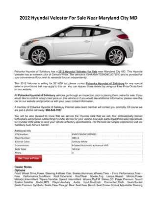 2012 Hyundai Veloster For Sale Near Maryland City MD




Pohanka Hyundai of Salisbury has a 2012 Hyundai Veloster for Sale near Maryland City MD. This Hyundai
Veloster has an exterior color of Century White. The vehicle is VIN# KMHTC6AD4CU079013 and is provided for
your convenience if you wish to research this car independently.

This 2012 Veloster is selling for $21,600 but please contact Pohanka Hyundai of Salisbury for any special
sales or promotions that may apply to this car. You can request those details by using our Free Price Quote form
on our website.

All Pohanka Hyundai of Salisbury vehicles go through an inspection prior to placing them online for sale. If you
would like to confirm today's best price on this vehicle or if you would like additional information, please view this
car on our website and provide us with your basic contact information.

A member of Pohanka Hyundai of Salisbury Internet sales team member will contact you promptly. Of course we
are just a phone call away: 866-546-7957

You will be also pleased to know that we service the Hyundai cars that we sell. Our professionally trained
technicians will provide outstanding Hyundai service for your vehicle. Our auto parts department also has access
to Hyundai OEM parts to keep your vehicle at factory specifications. For the best car service experience visit our
Salisbury Auto Service Center.

Additional Info
VIN Number:                                          KMHTC6AD4CU079013
Stock Number:                                        H8513
Exterior Color:                                      Century White
Transmission:                                        6-Speed Automatic w/manual shift
Body Type:                                           3dr Car
Miles:                                               3




Dealer Notes
Options
Front Wheel Drive,Power Steering,4-Wheel Disc Brakes,Aluminum Wheels,Tires - Front Performance,Tires -
Rear Performance,Sun/Moon Roof,Panoramic Roof,Rear Spoiler,Fog Lamps,Heated Mirrors,Power
Mirror(s),Intermittent Wipers,Variable Speed Intermittent Wipers,AM/FM Stereo,CD Player,Premium Sound
System,Satellite Radio,MP3 Player,Auxiliary Audio Input,Bluetooth Connection,Cloth Seats,Bucket
Seats,Premium Synthetic Seats,Pass-Through Rear Seat,Rear Bench Seat,Cruise Control,Adjustable Steering
 