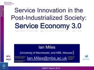 Service Innovation in the
       Post-Industrialized Society:
        Service Economy 3.0

                                       Ian Miles
                   (University of Manchester, and HSE, Moscow)
 O
MIIR    Manchester Institute of                             Laboratory for

MC R
        Innovation Research

        Manchester Centre for
                                  Ian.Miles@mbs.ac.uk       Economics of
                                                            Innovation

        Service Research




                                         IAMOT March 2012
 