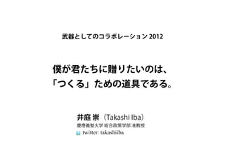 武器としてのコラボレーション 2012




僕が君たちに贈りたいのは、
「つくる」ための道具である。


   井庭 崇（Takashi Iba）
   慶應義塾大学 総合政策学部 准教授
    twitter: takashiiba
 