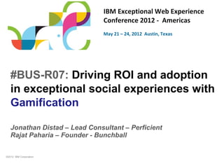 IBM Exceptional Web Experience
                               Conference 2012 - Americas
                               May 21 – 24, 2012 Austin, Texas




   #BUS-R07: Driving ROI and adoption
   in exceptional social experiences with
   Gamification

   Jonathan Distad – Lead Consultant – Perficient
   Rajat Paharia – Founder - Bunchball


©2012 IBM Corporation
 