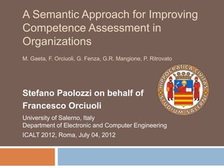 A Semantic Approach for Improving
Competence Assessment in
Organizations
M. Gaeta, F. Orciuoli, G. Fenza, G.R. Mangione, P. Ritrovato
Stefano Paolozzi on behalf of
Francesco Orciuoli
University of Salerno, Italy
Department of Electronic and Computer Engineering
ICALT 2012, Roma, July 04, 2012
 