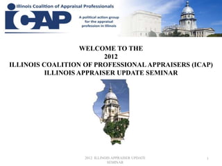 WELCOME TO THE
                          2012
ILLINOIS COALITION OF PROFESSIONAL APPRAISERS (ICAP)
          ILLINOIS APPRAISER UPDATE SEMINAR




                   2012 ILLINOIS APPRAISER UPDATE   1
                              SEMINAR
 