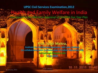 UPSC Civil Services Examination,2012
       Health and Family Welfare in India
      Incorporating the Mid-term Appraisal of Eleventh Five Year Plan




                                   Prof. Subir Maitra,
                        Institute for Civil Service Aspirants, Salt Lake ,Kolkata
                   (in collaboration with Confedaration of Indian Industries--CII)
                                       iasstudymat.blogspot.com
                                                21.01.2012




                                           Prof. S.Maitra
21 January, 2012                                                                     1
                                      iasstudymat.blogspot.com
 
