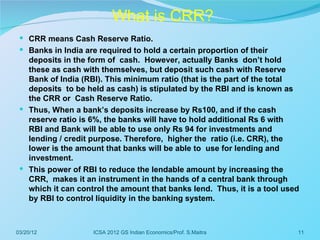 What is CRR?
  CRR means Cash Reserve Ratio.
  Banks in India are required to hold a certain proportion of their
   deposits in the form of cash. However, actually Banks don’t hold
   these as cash with themselves, but deposit such cash with Reserve
   Bank of India (RBI). This minimum ratio (that is the part of the total
   deposits to be held as cash) is stipulated by the RBI and is known as
   the CRR or Cash Reserve Ratio.
  Thus, When a bank’s deposits increase by Rs100, and if the cash
   reserve ratio is 6%, the banks will have to hold additional Rs 6 with
   RBI and Bank will be able to use only Rs 94 for investments and
   lending / credit purpose. Therefore, higher the ratio (i.e. CRR), the
   lower is the amount that banks will be able to use for lending and
   investment.
  This power of RBI to reduce the lendable amount by increasing the
   CRR, makes it an instrument in the hands of a central bank through
   which it can control the amount that banks lend. Thus, it is a tool used
   by RBI to control liquidity in the banking system.



03/20/12            ICSA 2012 GS Indian Economics/Prof. S.Maitra          11
 