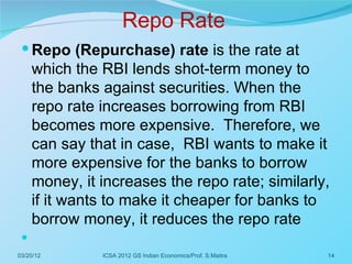 Repo Rate
  Repo (Repurchase) rate is the rate at
     which the RBI lends shot-term money to
     the banks against securities. When the
     repo rate increases borrowing from RBI
     becomes more expensive. Therefore, we
     can say that in case, RBI wants to make it
     more expensive for the banks to borrow
     money, it increases the repo rate; similarly,
     if it wants to make it cheaper for banks to
     borrow money, it reduces the repo rate
 
03/20/12       ICSA 2012 GS Indian Economics/Prof. S.Maitra   14
 