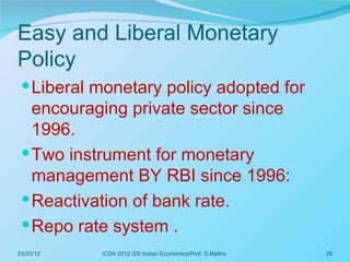 Easy and Liberal Monetary
Policy
  Liberal monetary policy adopted for
   encouraging private sector since
   1996.
  Two instrument for monetary
   management BY RBI since 1996:
  Reactivation of bank rate.
  Repo rate system .
03/20/12   ICSA 2012 GS Indian Economics/Prof. S.Maitra   26
 