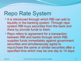 Repo Rate System
  It is introduced through which RBI can add to
   liquidity in the banking system. Through repo
   system RBI buys securities from the bank and
   there by provide funds to them.
  Repo refers to agreement for a transaction
   between RBI and banks through which RBI
   supplies funds immediately against government
   securities and simultaneously agree to
   repurchase the same or similar securities after a
   specified time which may be one day to 14 days.

03/20/12      ICSA 2012 GS Indian Economics/Prof. S.Maitra   27
 