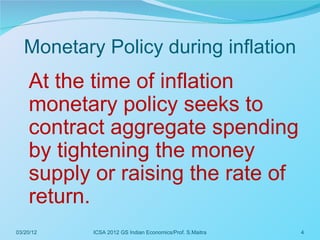 Monetary Policy during inflation
    At the time of inflation
    monetary policy seeks to
    contract aggregate spending
    by tightening the money
    supply or raising the rate of
    return.
03/20/12   ICSA 2012 GS Indian Economics/Prof. S.Maitra   4
 