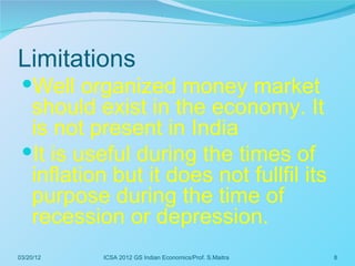 Limitations
 Well organized money market
  should exist in the economy. It
  is not present in India
 It is useful during the times of
  inflation but it does not fullfil its
  purpose during the time of
  recession or depression.
03/20/12   ICSA 2012 GS Indian Economics/Prof. S.Maitra   8
 