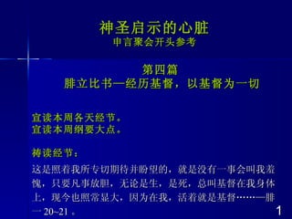 神圣启示的心脏 申言聚会开头参考 第四篇 腓立比书—经历基督，以基督为一切 宣读本周各天经节。 宣读本周纲要大点 。 祷读经节： 这是照着我所专切期待并盼望的，就是没有一事会叫我羞愧，只要凡事放胆，无论是生，是死，总叫基督在我身体上，现今也照常显大，因为在我，活着就是基督…… — 腓一 20~21 。 1 
