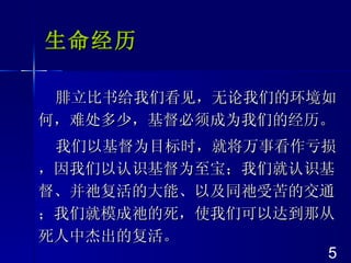 生命经历 腓立比书给我们看见，无论我们的环境如何，难处多少，基督必须成为我们的经历。 我们以基督为目标时，就将万事看作亏损，因我们以认识基督为至宝；我们就认识基督、并祂复活的大能、以及同祂受苦的交通；我们就模成祂的死，使我们可以达到那从死人中杰出的复活。 5 