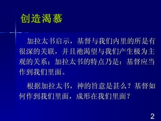 创造渴慕 加拉太书启示，基督与我们内里的所是有很深的关联，并且祂渴望与我们产生极为主观的关系；加拉太书的特点乃是：基督应当作到我们里面。 根据加拉太书，神的旨意是 甚么 ？基督 如何 作到我们里面 ， 成形在我们里面？ 2 