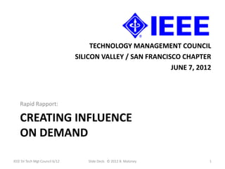TECHNOLOGY MANAGEMENT COUNCIL
                                SILICON VALLEY / SAN FRANCISCO CHAPTER
                                                            JUNE 7, 2012



    Rapid Rapport:

    CREATING INFLUENCE
    ON DEMAND

IEEE SV Tech Mgt Council 6/12      Slide Deck: © 2012 B. Maloney       1
 