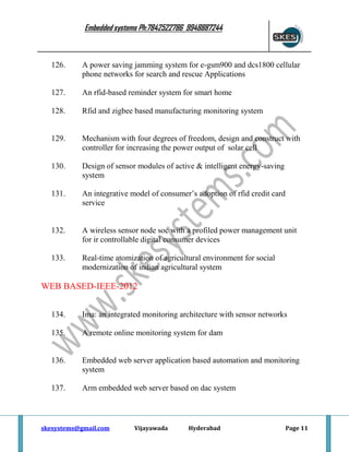 Embedded systems Ph:7842522786 9948887244

126.

A power saving jamming system for e-gsm900 and dcs1800 cellular
phone networks for search and rescue Applications

127.

An rfid-based reminder system for smart home

128.

Rfid and zigbee based manufacturing monitoring system

129.

Mechanism with four degrees of freedom, design and construct with
controller for increasing the power output of solar cell

130.

Design of sensor modules of active & intelligent energy-saving
system

131.

An integrative model of consumer’s adoption of rfid credit card
service

132.

A wireless sensor node soc with a profiled power management unit
for ir controllable digital consumer devices

133.

Real-time atomization of agricultural environment for social
modernization of indian agricultural system

WEB BASED-IEEE-2012
134.

Ima: an integrated monitoring architecture with sensor networks

135.

A remote online monitoring system for dam

136.

Embedded web server application based automation and monitoring
system

137.

Arm embedded web server based on dac system

skesystems@gmail.com

Vijayawada

Hyderabad

Page 11

 