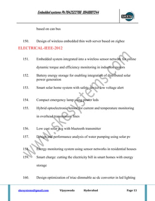 Embedded systems Ph:7842522786 9948887244

based on can bus

150.

Design of wireless embedded thin web server based on zigbee

ELECTRICAL-IEEE-2012
151.

Embedded system integrated into a wireless sensor network for online
dynamic torque and efficiency monitoring in induction motors

152.

Battery energy storage for enabling integration of distributed solar
power generation

153.

Smart solar home system with safety device low voltage alert

154.

Compact emergency lamp using power leds

155.

Hybrid optoelectronic sensor for current and temperature monitoring
in overhead transmission lines

156.

Low cost solar ecg with bluetooth transmitter

157.

Design and performance analysis of water pumping using solar pv

158.

Energy monitoring system using sensor networks in residential houses

159.

Smart charge: cutting the electricity bill in smart homes with energy
storage

160.

Design optimization of triac-dimmable ac-dc converter in led lighting

skesystems@gmail.com

Vijayawada

Hyderabad

Page 13

 