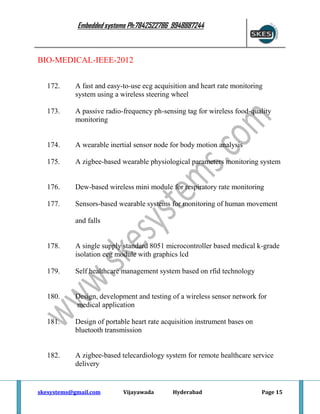 Embedded systems Ph:7842522786 9948887244

BIO-MEDICAL-IEEE-2012
172.

A fast and easy-to-use ecg acquisition and heart rate monitoring
system using a wireless steering wheel

173.

A passive radio-frequency ph-sensing tag for wireless food-quality
monitoring

174.

A wearable inertial sensor node for body motion analysis

175.

A zigbee-based wearable physiological parameters monitoring system

176.

Dew-based wireless mini module for respiratory rate monitoring

177.

Sensors-based wearable systems for monitoring of human movement
and falls

178.

A single supply standard 8051 microcontroller based medical k-grade
isolation ecg module with graphics lcd

179.

Self healthcare management system based on rfid technology

180.

Design, development and testing of a wireless sensor network for
medical application

181.

Design of portable heart rate acquisition instrument bases on
bluetooth transmission

182.

A zigbee-based telecardiology system for remote healthcare service
delivery

skesystems@gmail.com

Vijayawada

Hyderabad

Page 15

 
