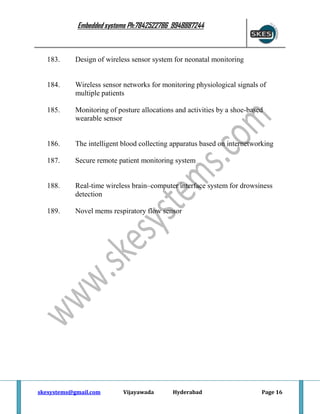 Embedded systems Ph:7842522786 9948887244

183.

Design of wireless sensor system for neonatal monitoring

184.

Wireless sensor networks for monitoring physiological signals of
multiple patients

185.

Monitoring of posture allocations and activities by a shoe-based
wearable sensor

186.

The intelligent blood collecting apparatus based on internetworking

187.

Secure remote patient monitoring system

188.

Real-time wireless brain–computer interface system for drowsiness
detection

189.

Novel mems respiratory flow sensor

skesystems@gmail.com

Vijayawada

Hyderabad

Page 16

 