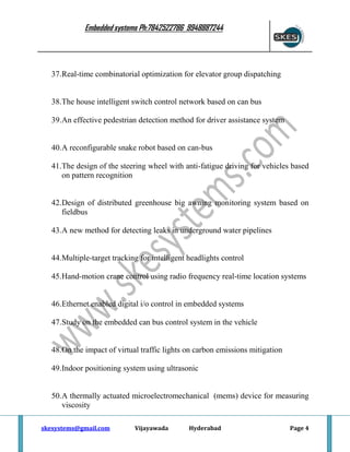 Embedded systems Ph:7842522786 9948887244

37.Real-time combinatorial optimization for elevator group dispatching

38.The house intelligent switch control network based on can bus
39.An effective pedestrian detection method for driver assistance system

40.A reconfigurable snake robot based on can-bus
41.The design of the steering wheel with anti-fatigue driving for vehicles based
on pattern recognition

42.Design of distributed greenhouse big awning monitoring system based on
fieldbus
43.A new method for detecting leaks in underground water pipelines

44.Multiple-target tracking for intelligent headlights control
45.Hand-motion crane control using radio frequency real-time location systems

46.Ethernet enabled digital i/o control in embedded systems
47.Study on the embedded can bus control system in the vehicle

48.On the impact of virtual traffic lights on carbon emissions mitigation
49.Indoor positioning system using ultrasonic

50.A thermally actuated microelectromechanical (mems) device for measuring
viscosity
skesystems@gmail.com

Vijayawada

Hyderabad

Page 4

 
