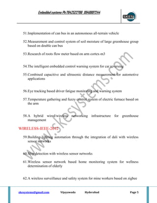 Embedded systems Ph:7842522786 9948887244

51.Implementation of can bus in an autonomous all-terrain vehicle
52.Measurement and control system of soil moisture of large greenhouse group
based on double can bus
53.Research of roots flow meter based on arm cortex-m3

54.The intelligent embedded control warning system for car reversing
55.Combined capacitive and ultrasonic distance measurement for automotive
applications

56.Eye tracking based driver fatigue monitoring and warning system
57.Temperature gathering and fuzzy control system of electric furnace based on
the arm

58.A hybrid wired/wireless
management

networking infrastructure for greenhouse

WIRELESS-IEEE-2012
59.Building lighting automation through the integration of dali with wireless
sensor networks

60.Ship detection with wireless sensor networks
61.Wireless sensor network based home monitoring system for wellness
determination of elderly

62.A wireless surveillance and safety system for mine workers based on zigbee

skesystems@gmail.com

Vijayawada

Hyderabad

Page 5

 