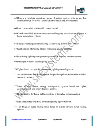 Embedded systems Ph:7842522786 9948887244

63.Design a wireless capacitive sensor detection system with power line
communication for liquid volume of intravenous drip measurement

64.Low cost weather station with remote control
65.Cloud controlled intrusion detection and burglary prevention stratagems in
home automation systems

66.Energy-aware pipeline monitoring system using piezoelectric sensor
67.Identification of missing objects with group coding of rf tags

68.In-building lighting management system with wireless communications
69.Intelligent wireless street lighting system

70.Zigbee based energy efficient outdoor lighting control system
71.An environment monitoring system for precise agriculture based on wireless
sensor networks

72.More efficient home energy management system based on zigbee
communication and infrared remote controls
73.Digital control for home lighting systems with zigbee communication

74.Real time paddy crop field monitoring using zigbee network
75.The design of tiered pricing meter based on zigbee wireless meter reading
system

skesystems@gmail.com

Vijayawada

Hyderabad

Page 6

 