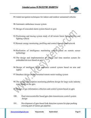 Embedded systems Ph:7842522786 9948887244

89.Aided navigation techniques for indoor and outdoor unmanned vehicles

90.Automatic ambulance rescue system
91.Design of concealed alarm system based on gsm

92.Positioning and tracing system study of all terrain forest fire patrolling and
fighting vehicle
93.Remote energy monitoring, profiling and control through gsm network

94.Realization of intelligence monitoring system based on remote sensor
technology
95.The design and implementation of remote real time monitor system for
embedded devices based on gprs

96.Design of intelligent home appliance control system based on arm and
zigbee
97.Database design of gprs-oriented remote meter reading system

98.The energy consumption monitoring platform design for large-scale industry
users based on the gprs
99.Design of gas information collection and control system based on gprs

100.

Dual-microcontroller based gprs data transmission control system
design

101.

Development of gprs-based leak detection system for pipe pushing
crossing part of nature gas pipeline

skesystems@gmail.com

Vijayawada

Hyderabad

Page 8

 