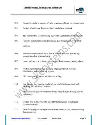 Embedded systems Ph:7842522786 9948887244

102.

Research on alarm system of railway crossing based on gps and gprs

103.

Design of auto-guard system based on rfid and network

104.

The flexible bus systems using zigbee as a communication medium

105.

Position matching based autonomous speed regulation system for
vehicles

106.

Research on communication link of remote wireless monitoring
system based on gprs and mcu

107.

Smart parking reservation system using short message services (sms)

108.

Rfid and gsm technology building intelligent relief supplies
distribution and monitoring system

109.

Electronic energy meter with instant billing

110.

Car monitoring, alerting, and tracking model enhancement with
mobility and database facilities

111.

Electronic toll collection system based on global positioning system
technology

112.

Design of a hybrid rfid/gps-based terminal system in vehicular
communications

113.

Identifying objects using rf transmitters and receivers, and retrieving
data using gsm

skesystems@gmail.com

Vijayawada

Hyderabad

Page 9

 