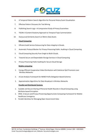 6.    A Temporal Pattern Search Algorithm for Personal History Event Visualization

    7.    Effective Pattern Discovery for Text Mining

    8.    Publishing Search Logs—A Comparative Study of Privacy Guarantees

    9.    TSCAN: A Content Anatomy Approach to Temporal Topic Summarization

  10.     Outsourced Similarity Search on Metric Data Assets

         Cloud Computing

    1.    Efficient Audit Service Outsourcing for Data Integrity in Clouds.

    2.    Automatic Protocol Blocker for Privacy-Preserving Public Auditing in Cloud Computing

    3.    Cloud Computing Security from Single to Multi-Clouds.

    4.    Towards Secure and Dependable Storage Services in Cloud Computing

    5.    Privacy-Preserving Public Auditing for Secure Cloud Storage

         Mobile computing

    1.    Energy-Efficient Cooperative Video Distribution with Statistical QoS Provisions over
          Wireless Networks

    2.    A Cost Analysis Framework for NEMO Prefix Delegation-Based Schemes

    3.    Approximation Algorithms for Data Broadcast in Wireless Networks

         Parallel and Distributed Systems

    1.   Scalable and Secure Sharing of Personal Health Records in Cloud Computing using
         Attribute-based Encryption
    2.   SPOC: A Secure and Privacy-Preserving Opportunistic Computing Framework for Mobile-
         Healthcare Emergency
    3.   Parallel Identities for Managing Open Government Data




                                       st
NO.70, 1st Floor, Sundarbans Buildings, 1 Avenue, Ashok Nagar, Chennai 600083. Contact: 044 – 43012603.
Email: focuztechnologies@gmail.com, Website: focuztechnologies.com
 