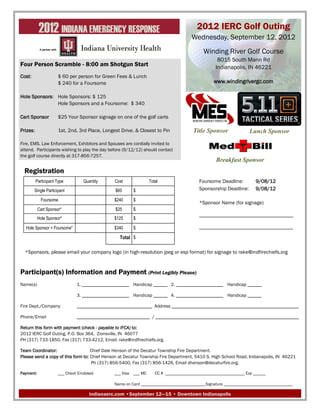2012 INDIANA EMERGENCY RESPONSE                                               2012 IERC Golf Outing
                                                                                       Wednesday, September 12, 2012
                                                                                            Winding River Golf Course
                                                                                                   8015 South Mann Rd
Four Person Scramble - 8:00 am Shotgun Start                                                      Indianapolis, IN 46221
Cost:                 $ 60 per person for Green Fees & Lunch
                      $ 240 for a Foursome                                                       www.windingrivergc.com

Hole Sponsors: Hole Sponsors: $ 125
               Hole Sponsors and a Foursome: $ 340

Cart Sponsor          $25 Your Sponsor signage on one of the golf carts

Prizes:               1st, 2nd, 3rd Place, Longest Drive, & Closest to Pin             Title Sponsor               Lunch Sponsor
Fire, EMS, Law Enforcement, Exhibitors and Spouses are cordially invited to
attend. Participants wishing to play the day before (9/12/12) should contact
the golf course directly at 317-856-7257.
                                                                                                  Breakfast Sponsor
  Registration
          Participant Type        Quantity      Cost              Total                   Foursome Deadline:          9/08/12
        Single Participant                      $60      $                                Sponsorship Deadline:       9/08/12

             Foursome                           $240     $
                                                                                          *Sponsor Name (for signage)
           Cart Sponsor*                        $25      $
                                                                                          ____________________________________
           Hole Sponsor*                        $125     $

  Hole Sponsor + Foursome*                      $340     $                                ____________________________________

                                                  Total $

  *Sponsors, please email your company logo (in high-resolution jpeg or esp format) for signage to rake@indfirechiefs.org


Participant(s) Information and Payment (Print Legibly Please)
Name(s)                        1. ____________________ Handicap ______ 2. ____________________ Handicap ______

                               3. ____________________ Handicap ______ 4. ____________________ Handicap ______

Fire Dept./Company             ________________________________ Address ______________________________________________________

Phone/Email                    _______________________________ / _____________________________________________________________

Return this form with payment (check - payable to IFCA) to:
2012 IERC Golf Outing, P.O. Box 364, Zionsville, IN 46077
PH (317) 733-1850, Fax (317) 733-4212, Email: rake@indfirechiefs.org.

Team Coordinator:                   Chief Dale Henson of the Decatur Township Fire Department.
Please send a copy of this form to: Chief Henson at Decatur Township Fire Department, 5410 S. High School Road, Indianapolis, IN 46221
                                    Ph (317) 856-5400, Fax (317) 856-1426, Email dhenson@decaturfire.org.

Payment:              ___ Check Enclosed        ___ Visa ___ MC      CC # ______________________________________ Exp ______

                                                Name on Card _______________________________Signature _________________________________

                                     indianaerc.com •September 12—15 • Downtown Indianapolis
 