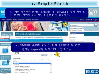 5. Simple Search
1. 메인 화면에서 원하는 Article 를 Keyword 를 통해 저널 또
는 단행본 내에서 쉽고 빠르게 검색할 수 있습니다 .
2. Advanced Search 클릭 후 Simple Search 를 선택
: 원하는 Keyword 를 주제 내에서 검색 가능
1
2
 