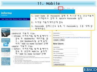 11. Mobile
1. User name 및 Password 입력 후 로그인 또는 신규이용자
는 이메일주소 입력 후 Optain Passcode 클릭
2. 모바일 어플리케이션에 접속
3. Passcode 입력 ( 신규 등록 시 Passcode 는 5 분 내에 입
력해야함 )
<Android 이용자 Tip>
: Chrome 브라우저를 통해 홈페이지
접속 후 Bookmarks 페이지를 열
고 , IHC Bookmark 를 길게 클릭
하여 “ Add to Home Screen” 선택
<Apple 이용자 Tip>
: Safari 브라우저를 통해 홈페이지
접속 후 상단의 Mobile 클릭하
여 “ Add to Home Screen” 선택
 